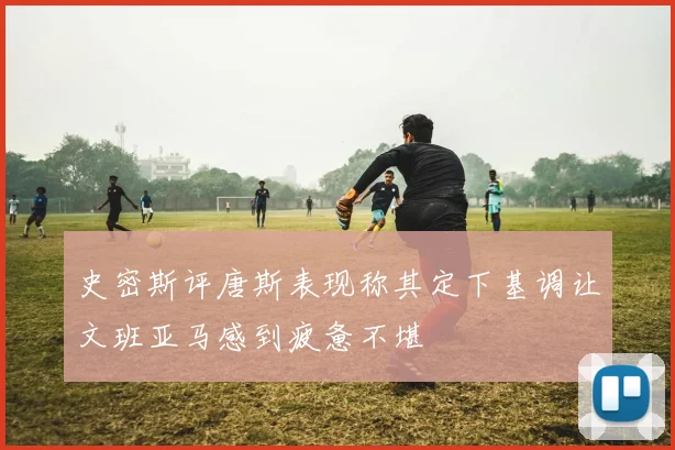 史密斯评唐斯表现称其定下基调让文班亚马感到疲惫不堪